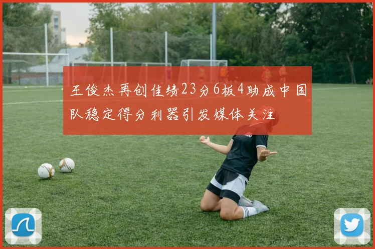 王俊杰再创佳绩23分6板4助成中国队稳定得分利器引发媒体关注