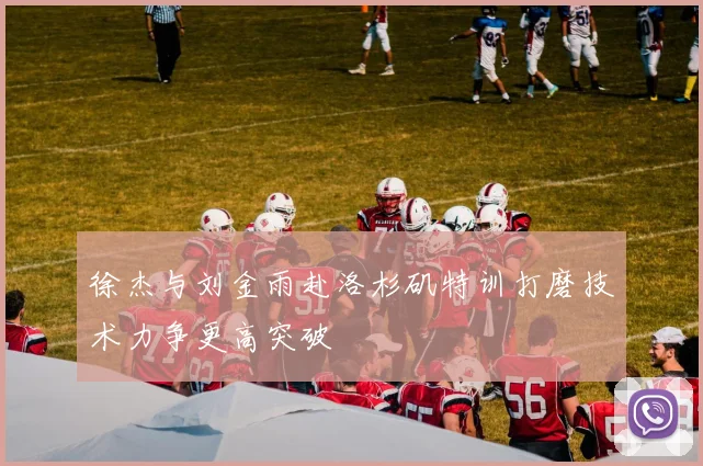 徐杰与刘金雨赴洛杉矶特训打磨技术力争更高突破