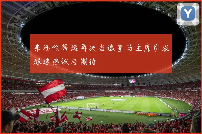 弗洛伦蒂诺再次当选皇马主席引发球迷热议与期待
