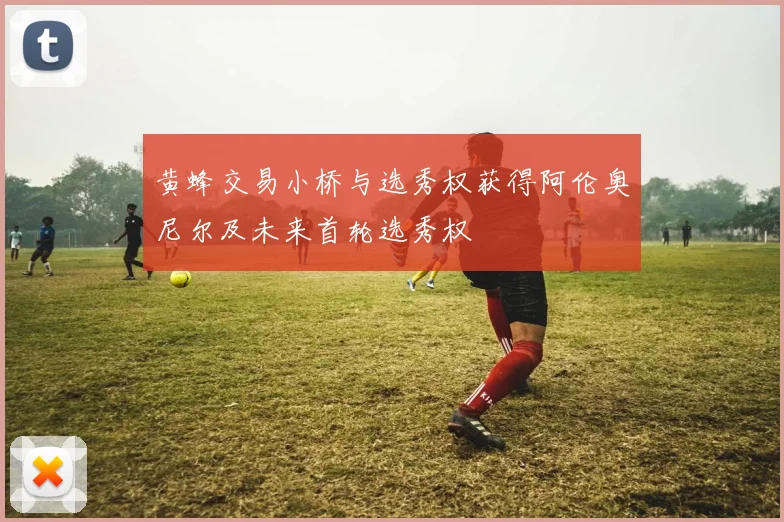 黄蜂交易小桥与选秀权获得阿伦奥尼尔及未来首轮选秀权