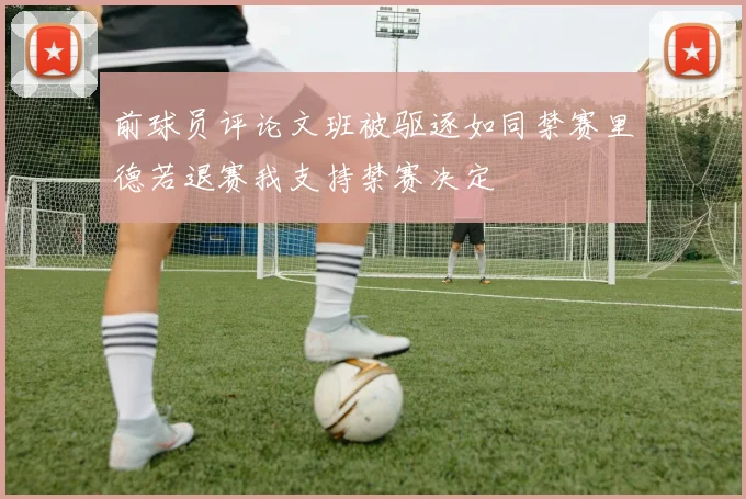 前球员评论文班被驱逐如同禁赛里德若退赛我支持禁赛决定