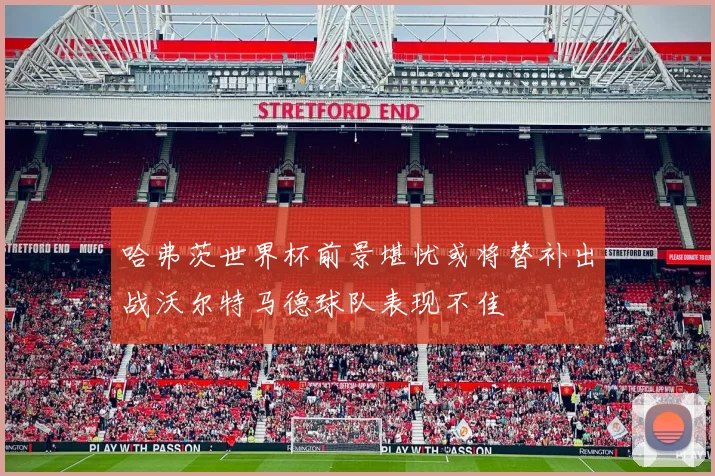 哈弗茨世界杯前景堪忧或将替补出战沃尔特马德球队表现不佳