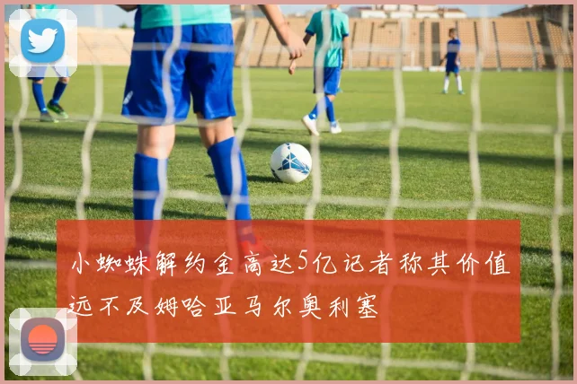 小蜘蛛解约金高达5亿记者称其价值远不及姆哈亚马尔奥利塞