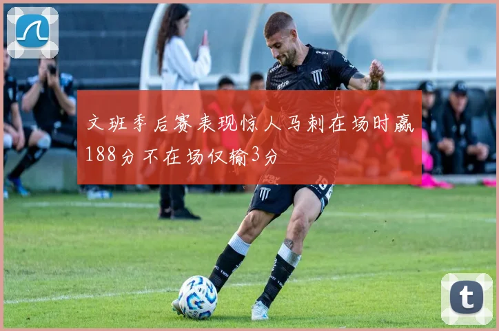 文班季后赛表现惊人马刺在场时赢188分不在场仅输3分