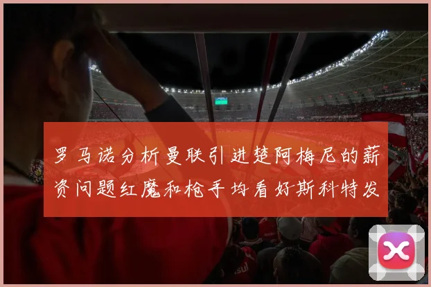 罗马诺分析曼联引进楚阿梅尼的薪资问题红魔和枪手均看好斯科特发展潜力