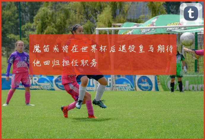 魔笛或将在世界杯后退役皇马期待他回归担任职务