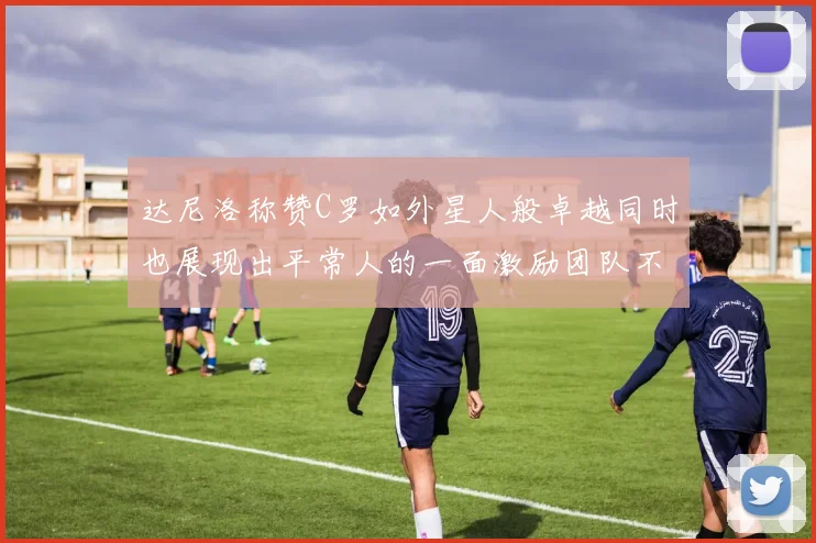 达尼洛称赞C罗如外星人般卓越同时也展现出平常人的一面激励团队不断进步