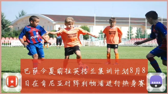 巴萨今夏前往英格兰集训计划8月8日在肯尼亚对阵利物浦进行热身赛