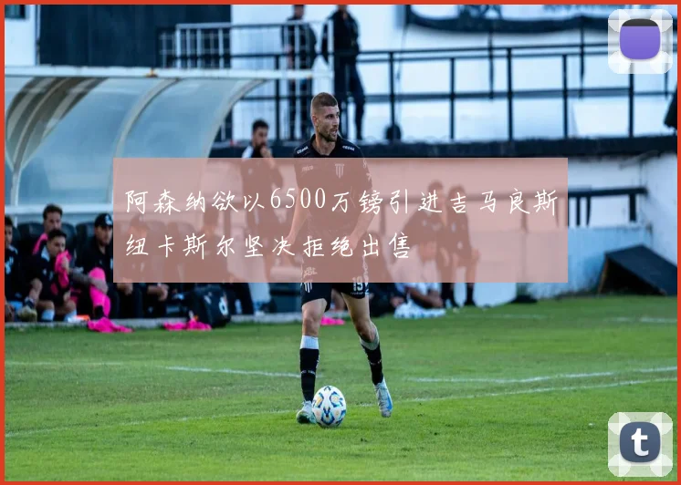 阿森纳欲以6500万镑引进吉马良斯纽卡斯尔坚决拒绝出售