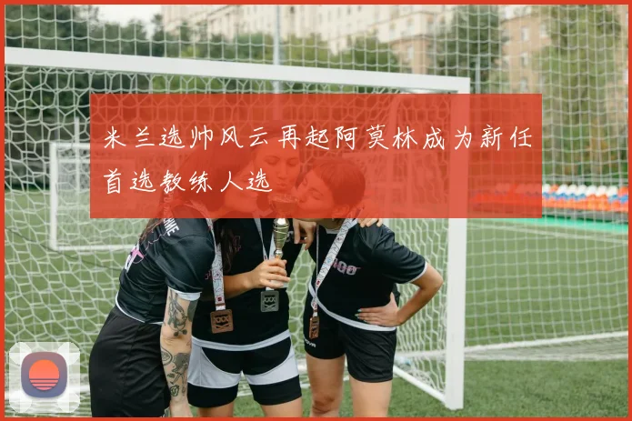 米兰选帅风云再起阿莫林成为新任首选教练人选