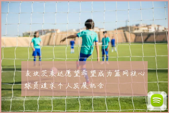 麦坎茨表达愿望希望成为篮网核心球员追求个人发展机会
