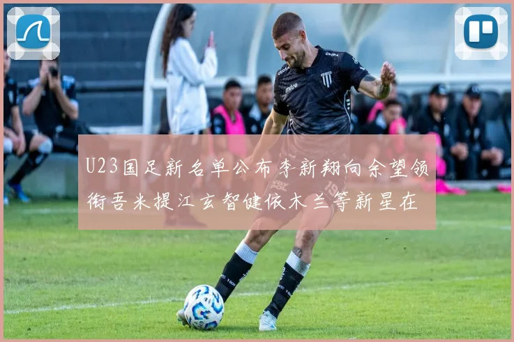 U23国足新名单公布李新翔向余望领衔吾米提江玄智健依木兰等新星在列