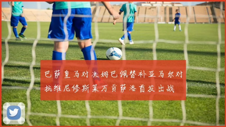 巴萨皇马对决姆巴佩替补亚马尔对抗维尼修斯莱万贡萨洛首发出战