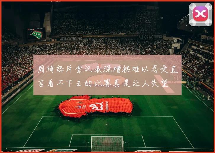 周琦怒斥索汉表现糟糕难以忍受直言看不下去的比赛真是让人失望