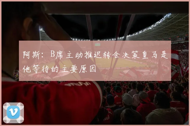 阿斯：B席主动推迟转会决策皇马是他等待的主要原因