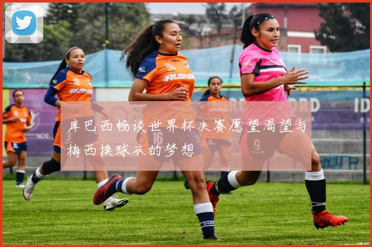 库巴西畅谈世界杯决赛愿望渴望与梅西换球衣的梦想
