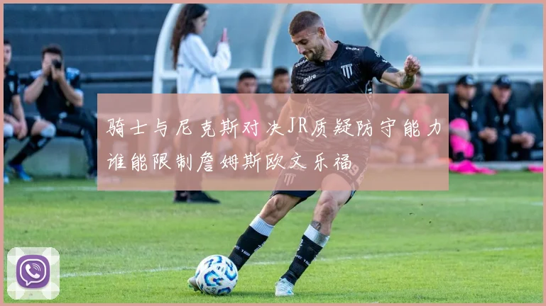 骑士与尼克斯对决JR质疑防守能力谁能限制詹姆斯欧文乐福