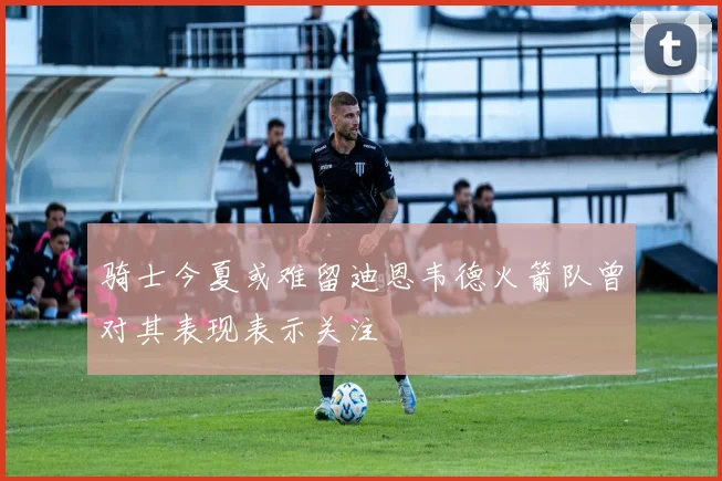 骑士今夏或难留迪恩韦德火箭队曾对其表现表示关注