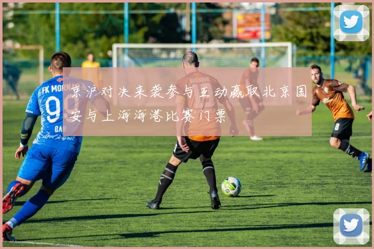 京沪对决来袭参与互动赢取北京国安与上海海港比赛门票