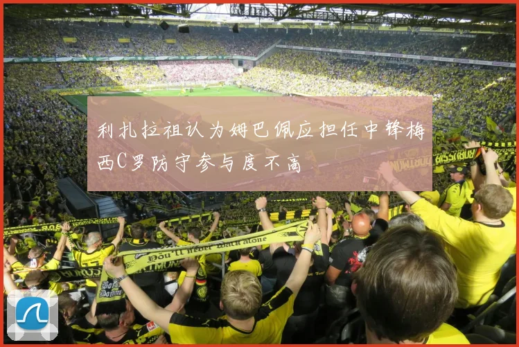 利扎拉祖认为姆巴佩应担任中锋梅西C罗防守参与度不高